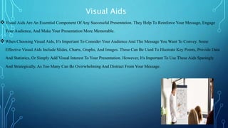 Visual Aids
Visual Aids Are An Essential Component Of Any Successful Presentation. They Help To Reinforce Your Message, Engage
Your Audience, And Make Your Presentation More Memorable.
When Choosing Visual Aids, It's Important To Consider Your Audience And The Message You Want To Convey. Some
Effective Visual Aids Include Slides, Charts, Graphs, And Images. These Can Be Used To Illustrate Key Points, Provide Data
And Statistics, Or Simply Add Visual Interest To Your Presentation. However, It's Important To Use These Aids Sparingly
And Strategically, As Too Many Can Be Overwhelming And Distract From Your Message.
 