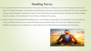 Handling Nerves
 It's Completely Normal To Feel Nervous Before A Presentation, But There Are Techniques You Can Use To Manage Your Nerves And
Deliver A Confident Presentation. One Technique Is Deep Breathing. Taking Slow, Deep Breaths Can Help Calm Your Nerves And Reduce
Anxiety. Another Technique Is Visualization. Visualize Yourself Delivering A Successful Presentation And Receiving Positive Feedback
From Your Audience. This Can Help Boost Your Confidence And Reduce Nervousness.
 Staying Focused Is Also Important When Handling Nerves. Avoid Caffeine And Sugar Before Your Presentation As They Can Increase
Anxiety And Make It Harder To Focus. Instead, Drink Water And Eat Healthy Snacks Like Nuts Or Fruit. Additionally, Practice
Mindfulness Techniques Such As Meditation Or Yoga To Help Clear Your Mind And Stay Focused During Your Presentation.
 