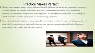 Practice Makes Perfect
 Effective public speaking requires practice, as in any other skill. The more you practice, the better you will become at
delivering confident and engaging presentations. However, it's important to practice effectively, which means
rehearsing your presentation multiple times, recording yourself, and getting feedback from others. This will help you
identify areas where you need improvement and make necessary adjustments.
 When practicing, it's also important to focus on your delivery, including your tone of voice, body language, and use of
visual aids. Pay attention to your pacing and timing, and make sure your message is clear and concise. Remember,
practice doesn't make perfect, but it does make progress.
 