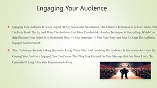 Engaging Your Audience
 Engaging Your Audience Is A Key Aspect Of Any Successful Presentation. One Effective Technique Is To Use Humor, Whi
Can Help Break The Ice And Make The Audience Feel More Comfortable. Another Technique Is Storytelling, Which Can
Help Illustrate Your Points In A Memorable Way. It's Also Important To Vary Your Tone And Pace To Keep The Audience
Engaged And Interested.
 Other Techniques Include Asking Questions, Using Visual Aids, And Involving The Audience In Interactive Activities. By
Keeping Your Audience Engaged, You Can Ensure That They Stay Focused On Your Message And Are More Likely To
Remember It Long After Your Presentation Is Over.
 