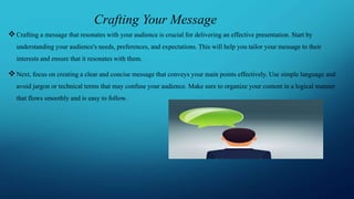 Crafting Your Message
Crafting a message that resonates with your audience is crucial for delivering an effective presentation. Start by
understanding your audience's needs, preferences, and expectations. This will help you tailor your message to their
interests and ensure that it resonates with them.
Next, focus on creating a clear and concise message that conveys your main points effectively. Use simple language and
avoid jargon or technical terms that may confuse your audience. Make sure to organize your content in a logical manner
that flows smoothly and is easy to follow.
 