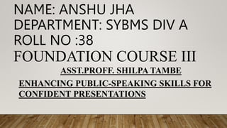 NAME: ANSHU JHA
DEPARTMENT: SYBMS DIV A
ROLL NO :38
FOUNDATION COURSE III
ASST.PROFF. SHILPA TAMBE
ENHANCING PUBLIC-SPEAKING SKILLS FOR
CONFIDENT PRESENTATIONS
 