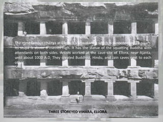 THREE STOREYED VIHARA, ELLORA
The most famous chaitya at Ellora is Vishwakarma which is suppoterd by 28 pillars.
Its stupa is about 8 metres high. It has the statue of the squatting Buddha with
attendants on both sides. Artists worked at the cave site of Ellora, near Ajanta,
until about 1000 A.D. They created Buddhist, Hindu, and Jain caves next to each
other.
 
