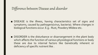Difference between Disease and disorder
■ DISEASE is the illness, having characteristics set of signs and
symptoms, caused by pathogens(virus, bacteria). Where changes in
biological functions occur. E.g.- Rust, Powdery Mildew etc.
■ DISORDER is the disturbance or disarrangement in the plant body
which affects the function of various physiological functions or body
these are due to internal factors like Genetically inherent or
deficiency of specific nutrient like .
 