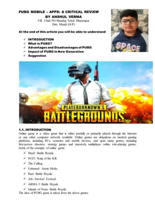 PUBG MOBILE – APPS: A CRITICAL REVIEW
BY ANSHUL VERMA
Vill. Chah PO Mandap Tehsil Dharampur
Dist. Mandi (H.P)
At the end of this article you will be able to understand
 INTRODUCTION
 What is PUBG?
 Advantages and Disadvantages of PUBG
 Impact of PUBG in New Generation
 Suggestion
1.1. INTRODUCTION
Online game is a video game that is either partially or primarily played through the Internet
or any other computer network available. Online games are ubiquitous on modern gaming
platforms, including PCs, consoles and mobile devices, and span many genres, including
first-person shooters, strategy games and massively multiplayer online role-playing games.
Some of the example of online game:
 DayZ: Battle Royale.
 H1Z1: King of the Kill.
 The Culling.
 Unturned: Arena Mode.
 Rust: Battle Royale.
 Ark: Survival Evolved.
 ARMA 3: Battle Royale.
 Islands of Nyne: Battle Royale.
The idea of PUBG game is taken from the above games.
 