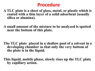 Procedure
A TLC plate is a sheet of glass, metal, or plastic which is
coated with a thin layer of a solid adsorbent (usually
silica or alumina).
A small amount of the mixture to be analyzed is spotted
near the bottom of this plate.
The TLC plate placed in a shallow pool of a solvent in a
developing chamber so that only the very bottom of
the plate is in the liquid.
This liquid, mobile phase, slowly rises up the TLC plate
by capillary action.
 