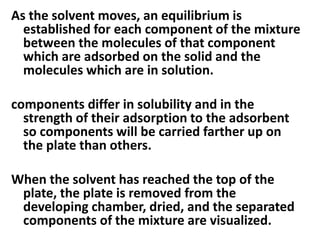 As the solvent moves, an equilibrium is
established for each component of the mixture
between the molecules of that component
which are adsorbed on the solid and the
molecules which are in solution.
components differ in solubility and in the
strength of their adsorption to the adsorbent
so components will be carried farther up on
the plate than others.
When the solvent has reached the top of the
plate, the plate is removed from the
developing chamber, dried, and the separated
components of the mixture are visualized.
 