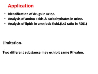 Application
• Identification of drugs in urine.
• Analysis of amino acids & carbohydrates in urine.
• Analysis of lipids in amniotic fluid.(L/S ratio in RDS.)
Limitation-
Two different substance may exhibit same Rf value.
 