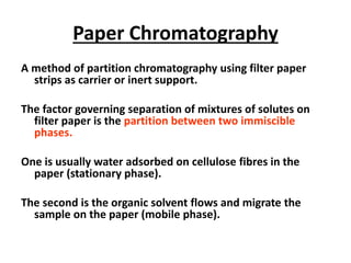 Paper Chromatography
A method of partition chromatography using filter paper
strips as carrier or inert support.
The factor governing separation of mixtures of solutes on
filter paper is the partition between two immiscible
phases.
One is usually water adsorbed on cellulose fibres in the
paper (stationary phase).
The second is the organic solvent flows and migrate the
sample on the paper (mobile phase).
 