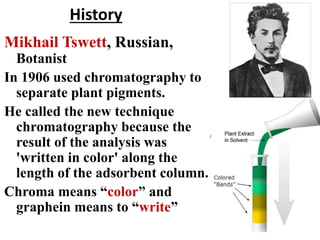 History
Mikhail Tswett, Russian,
Botanist
In 1906 used chromatography to
separate plant pigments.
He called the new technique
chromatography because the
result of the analysis was
'written in color' along the
length of the adsorbent column.
Chroma means “color” and
graphein means to “write”
 