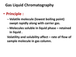 Gas Liquid Chromatography
• Principle :
–Volatile molecule (lowest boiling point)
swept rapidly along with carrier gas.
–Molecules soluble in liquid phase – retained
in liquid .
Volatility and solubility affect – rate of flow of
sample molecule in gas column.
 