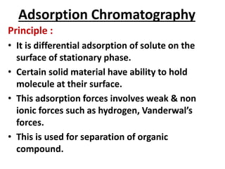 Adsorption Chromatography
Principle :
• It is differential adsorption of solute on the
surface of stationary phase.
• Certain solid material have ability to hold
molecule at their surface.
• This adsorption forces involves weak & non
ionic forces such as hydrogen, Vanderwal’s
forces.
• This is used for separation of organic
compound.
 