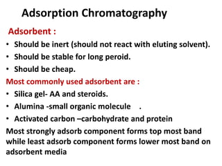 Adsorption Chromatography
Adsorbent :
• Should be inert (should not react with eluting solvent).
• Should be stable for long peroid.
• Should be cheap.
Most commonly used adsorbent are :
• Silica gel- AA and steroids.
• Alumina -small organic molecule .
• Activated carbon –carbohydrate and protein
Most strongly adsorb component forms top most band
while least adsorb component forms lower most band on
adsorbent media
 