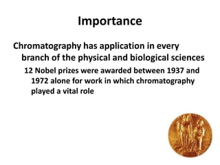 Importance
Chromatography has application in every
branch of the physical and biological sciences
12 Nobel prizes were awarded between 1937 and
1972 alone for work in which chromatography
played a vital role
 