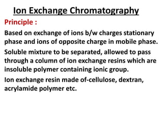 Ion Exchange Chromatography
Principle :
Based on exchange of ions b/w charges stationary
phase and ions of opposite charge in mobile phase.
Soluble mixture to be separated, allowed to pass
through a column of ion exchange resins which are
insoluble polymer containing ionic group.
Ion exchange resin made of-cellulose, dextran,
acrylamide polymer etc.
 