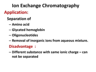 Ion Exchange Chromatography
Application:
Separation of
– Amino acid
– Glycated hemoglobin
– Oligonucleotides
– Removal of inorganic ions from aqueous mixture.
Disadvantage :
– Different substance with same ionic charge – can
not be separated
 