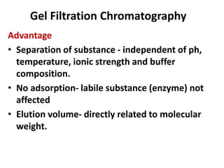 Gel Filtration Chromatography
Advantage
• Separation of substance - independent of ph,
temperature, ionic strength and buffer
composition.
• No adsorption- labile substance (enzyme) not
affected
• Elution volume- directly related to molecular
weight.
 