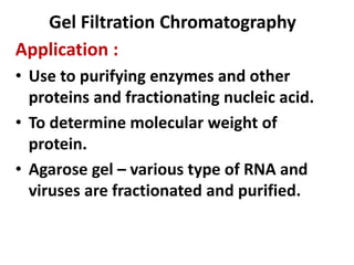 Gel Filtration Chromatography
Application :
• Use to purifying enzymes and other
proteins and fractionating nucleic acid.
• To determine molecular weight of
protein.
• Agarose gel – various type of RNA and
viruses are fractionated and purified.
 