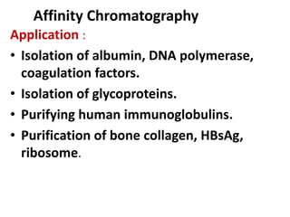 Affinity Chromatography
Application :
• Isolation of albumin, DNA polymerase,
coagulation factors.
• Isolation of glycoproteins.
• Purifying human immunoglobulins.
• Purification of bone collagen, HBsAg,
ribosome.
 