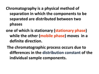 Chromatography is a physical method of
separation in which the components to be
separated are distributed between two
phases
one of which is stationary (stationary phase)
while the other (mobile phase) moves in a
definite direction.
The chromatographic process occurs due to
differences in the distribution constant of the
individual sample components.
 