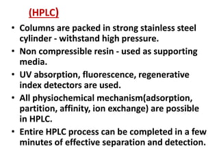 (HPLC)
• Columns are packed in strong stainless steel
cylinder - withstand high pressure.
• Non compressible resin - used as supporting
media.
• UV absorption, fluorescence, regenerative
index detectors are used.
• All physiochemical mechanism(adsorption,
partition, affinity, ion exchange) are possible
in HPLC.
• Entire HPLC process can be completed in a few
minutes of effective separation and detection.
 