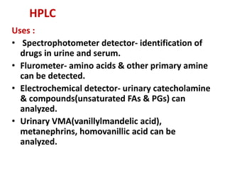 HPLC
Uses :
• Spectrophotometer detector- identification of
drugs in urine and serum.
• Flurometer- amino acids & other primary amine
can be detected.
• Electrochemical detector- urinary catecholamine
& compounds(unsaturated FAs & PGs) can
analyzed.
• Urinary VMA(vanillylmandelic acid),
metanephrins, homovanillic acid can be
analyzed.
 