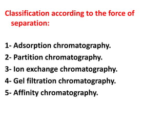 Classification according to the force of
separation:
1- Adsorption chromatography.
2- Partition chromatography.
3- Ion exchange chromatography.
4- Gel filtration chromatography.
5- Affinity chromatography.
 