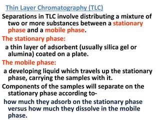 Separations in TLC involve distributing a mixture of
two or more substances between a stationary
phase and a mobile phase.
The stationary phase:
a thin layer of adsorbent (usually silica gel or
alumina) coated on a plate.
The mobile phase:
a developing liquid which travels up the stationary
phase, carrying the samples with it.
Components of the samples will separate on the
stationary phase according to-
how much they adsorb on the stationary phase
versus how much they dissolve in the mobile
phase.
Thin Layer Chromatography (TLC)
 