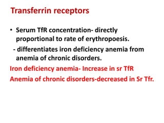 Transferrin receptors
• Serum TfR concentration- directly
proportional to rate of erythropoesis.
- differentiates iron deficiency anemia from
anemia of chronic disorders.
Iron deficiency anemia- Increase in sr TfR
Anemia of chronic disorders-decreased in Sr Tfr.
 