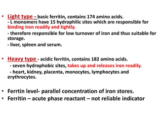 • Light type - basic ferritin, contains 174 amino acids.
- L monomers have 15 hydrophilic sites which are responsible for
binding iron readily and tightly.
- therefore responsible for low turnover of iron and thus suitable for
storage.
- liver, spleen and serum.
• Heavy type - acidic ferritin, contains 182 amino acids.
- seven hydrophobic sites, takes up and releases iron readily.
- heart, kidney, placenta, monocytes, lymphocytes and
erythrocytes.
• Ferrtin level- parallel concentration of iron stores.
• Ferritin – acute phase reactant – not reliable indicator
 
