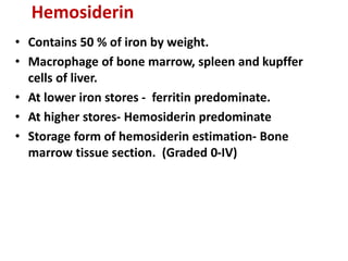 Hemosiderin
• Contains 50 % of iron by weight.
• Macrophage of bone marrow, spleen and kupffer
cells of liver.
• At lower iron stores - ferritin predominate.
• At higher stores- Hemosiderin predominate
• Storage form of hemosiderin estimation- Bone
marrow tissue section. (Graded 0-IV)
 
