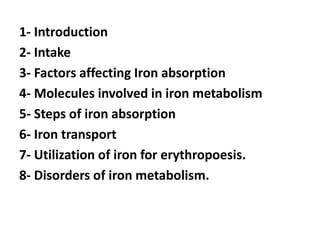 1- Introduction
2- Intake
3- Factors affecting Iron absorption
4- Molecules involved in iron metabolism
5- Steps of iron absorption
6- Iron transport
7- Utilization of iron for erythropoesis.
8- Disorders of iron metabolism.
 