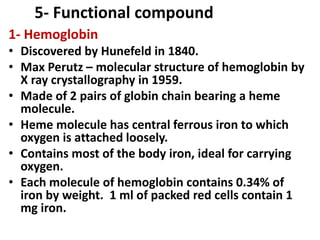 5- Functional compound
1- Hemoglobin
• Discovered by Hunefeld in 1840.
• Max Perutz – molecular structure of hemoglobin by
X ray crystallography in 1959.
• Made of 2 pairs of globin chain bearing a heme
molecule.
• Heme molecule has central ferrous iron to which
oxygen is attached loosely.
• Contains most of the body iron, ideal for carrying
oxygen.
• Each molecule of hemoglobin contains 0.34% of
iron by weight. 1 ml of packed red cells contain 1
mg iron.
 