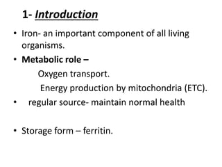 1- Introduction
• Iron- an important component of all living
organisms.
• Metabolic role –
Oxygen transport.
Energy production by mitochondria (ETC).
• regular source- maintain normal health
• Storage form – ferritin.
 