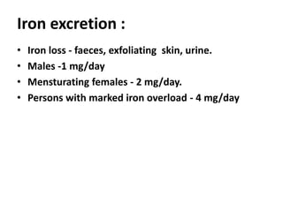 Iron excretion :
• Iron loss - faeces, exfoliating skin, urine.
• Males -1 mg/day
• Mensturating females - 2 mg/day.
• Persons with marked iron overload - 4 mg/day
 