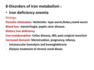 8-Disorders of iron metabolism :
• Iron deficiency anemia
Etiology:
Parasitic infestation- Helminths- tape worm,flukes,round worm
Blood loss- menorrhagia, peptic ulcer disease.
Dietary iron deficiency
Iron malabsorption- Celiac disease, IBD, post surgical reesction
Increased demand- Menstruation, pregnancy, infancy.
- Intravascular hemolysis and hemoglobinuria
- Dialysis treatment of chronic renal diseas
 
