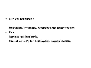 • Clinical features :
- fatigubility, irritability, headaches and paraesthesias.
- Pica
- Restless legs in elderly.
- Clinical signs- Pallor, Koilonychia, angular chelitis.
 