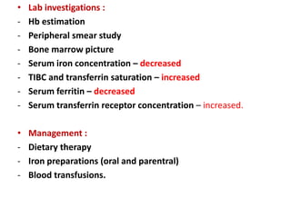 • Lab investigations :
- Hb estimation
- Peripheral smear study
- Bone marrow picture
- Serum iron concentration – decreased
- TIBC and transferrin saturation – increased
- Serum ferritin – decreased
- Serum transferrin receptor concentration – increased.
• Management :
- Dietary therapy
- Iron preparations (oral and parentral)
- Blood transfusions.
 
