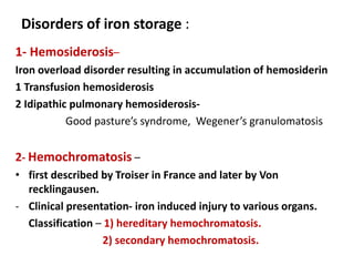 Disorders of iron storage :
1- Hemosiderosis–
Iron overload disorder resulting in accumulation of hemosiderin
1 Transfusion hemosiderosis
2 Idipathic pulmonary hemosiderosis-
Good pasture’s syndrome, Wegener’s granulomatosis
2- Hemochromatosis –
• first described by Troiser in France and later by Von
recklingausen.
- Clinical presentation- iron induced injury to various organs.
Classification – 1) hereditary hemochromatosis.
2) secondary hemochromatosis.
 