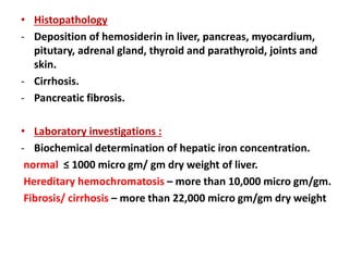 • Histopathology
- Deposition of hemosiderin in liver, pancreas, myocardium,
pitutary, adrenal gland, thyroid and parathyroid, joints and
skin.
- Cirrhosis.
- Pancreatic fibrosis.
• Laboratory investigations :
- Biochemical determination of hepatic iron concentration.
normal ≤ 1000 micro gm/ gm dry weight of liver.
Hereditary hemochromatosis – more than 10,000 micro gm/gm.
Fibrosis/ cirrhosis – more than 22,000 micro gm/gm dry weight
 