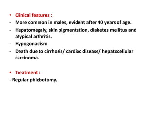 • Clinical features :
- More common in males, evident after 40 years of age.
- Hepatomegaly, skin pigmentation, diabetes mellitus and
atypical arthritis.
- Hypogonadism
- Death due to cirrhosis/ cardiac disease/ hepatocellular
carcinoma.
• Treatment :
- Regular phlebotomy.
 