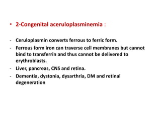 • 2-Congenital aceruloplasminemia :
- Ceruloplasmin converts ferrous to ferric form.
- Ferrous form iron can traverse cell membranes but cannot
bind to transferrin and thus cannot be delivered to
erythroblasts.
- Liver, pancreas, CNS and retina.
- Dementia, dystonia, dysarthria, DM and retinal
degeneration
 