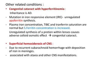 Other related conditions :
• Congenital cataract with hyperferritinemia :
Inheritance is AD.
- Mutation in iron responsive element (IRE)- unregulated
apoferritin synthesis.
- Plasma iron concentration, TIBC and tranferrin saturation are
normal but S.Ferritin concentration is increased.
Unregulated synthesis of a protien within lenses causes
adverse colloid osmotic effect  congenital cataract.
• Superficial hemosiderosis of CNS :
- Due to recurrent subarachnoid hemorrhage with deposition
of iron in meninges.
- associated with ataxia and other CNS manifestations.
 