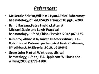 References:
• Mc Kenzie Shirlyn,William J Lynn.Clinical laboratory
haematology,2nd ed,USA;Pearson;2010.pg165-200.
• Bain J Barbara,Bates Imalda,Latten A
Michael.Dacie and Lewis Practical
haematology,11th ed,China:Elsevier ;2012.p69-125.
• Kumar V, Abbas A K, Fausto N,Aster editors. J C.
Robbins and Cotrans pathological basis of disease,
8th edition.USA:Elsevier;2010. p619-645.
• Greer John P. et al .Wintrobes clinical
hematology,11th ed,USA;Lippincott Williams and
wilkins;2003,p1779-1800.
 