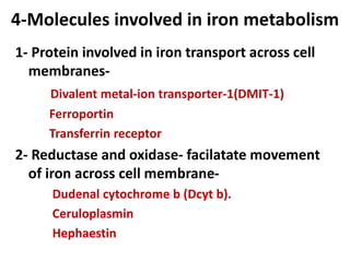 4-Molecules involved in iron metabolism
1- Protein involved in iron transport across cell
membranes-
Divalent metal-ion transporter-1(DMIT-1)
Ferroportin
Transferrin receptor
2- Reductase and oxidase- facilatate movement
of iron across cell membrane-
Dudenal cytochrome b (Dcyt b).
Ceruloplasmin
Hephaestin
 