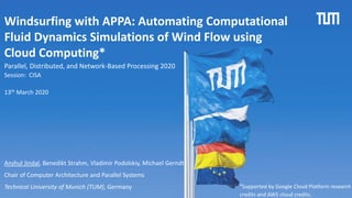 1
Windsurfing with APPA: Automating Computational
Fluid Dynamics Simulations of Wind Flow using
Cloud Computing*
Anshul Jindal, Benedikt Strahm, Vladimir Podolskiy, Michael Gerndt
Chair of Computer Architecture and Parallel Systems
Technical University of Munich (TUM), Germany
Session: CISA
Parallel, Distributed, and Network-Based Processing 2020
13th March 2020
*Supported by Google Cloud Platform research
credits and AWS cloud credits.
 