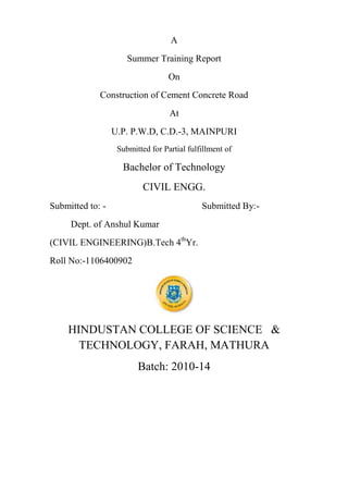 A
Summer Training Report
On
Construction of Cement Concrete Road
At
U.P. P.W.D, C.D.-3, MAINPURI
Submitted for Partial fulfillment of

Bachelor of Technology
CIVIL ENGG.
Submitted to: -

Submitted By:-

Dept. of Anshul Kumar
(CIVIL ENGINEERING)B.Tech 4thYr.
Roll No:-1106400902

HINDUSTAN COLLEGE OF SCIENCE &
TECHNOLOGY, FARAH, MATHURA
Batch: 2010-14

 
