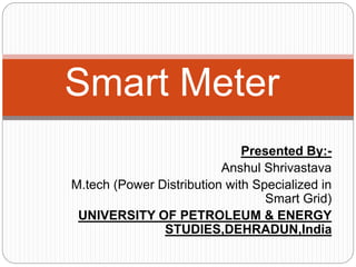 Presented By:-
Anshul Shrivastava
M.tech (Power Distribution with Specialized in
Smart Grid)
UNIVERSITY OF PETROLEUM & ENERGY
STUDIES,DEHRADUN,India
Smart Meter
 