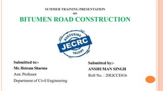 SUMMER TRAINING PRESENTATION
ON
BITUMEN ROAD CONSTRUCTION
Submitted to:-
Mr. Hetram Sharma
Asst. Professor
Department of Civil Engineering
Submitted by:-
ANSHUMAN SINGH
Roll No. : 20EJCCE016
 