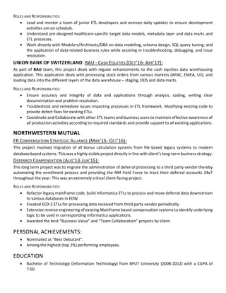 ROLES AND RESPONSIBILITIES:
• Lead and mentor a team of junior ETL developers and oversee daily updates to ensure development
activities are on schedule.
• Understand pre-designed healthcare-specific target data models, metadata layer and data marts and
ETL processes.
• Work directly with Modelers/Architects/DBA on data modeling, schema design, SQL query tuning; and
the application of data-related business rules while assisting in troubleshooting, debugging, and issue
resolution.
UNION BANK OF SWITZERLAND: BAU - CASH EQUITIES (OCT’16- APR’17):
As part of BAU team, this project deals with regular enhancements to the cash equities data warehousing
application. This application deals with processing stock orders from various markets (APAC, EMEA, US), and
loading data into the different layers of the data warehouse – staging, ODS and data marts.
ROLES AND RESPONSIBILITIES:
• Ensure accuracy and integrity of data and applications through analysis, coding, writing clear
documentation and problem resolution.
• Troubleshoot and remediate issues impacting processes in ETL framework. Modifying existing code to
provide defect fixes for existing ETLs.
• Coordinate and Collaborate with other ETL teams and business users to maintain effective awareness of
all production activities according to required standards and provide support to all existing applications.
NORTHWESTERN MUTUAL
FR COMPENSATION STRATEGIC ALLIANCE (MAR’15- OCT’16):
This project involved migration of all bonus calculation systems from file based legacy systems to modern
database based systems. This was a highly visible project directly in line with client’s long-term business strategy.
DEFERRED COMPENSATION (AUG’13-JUN’15):
This long term project was to migrate the administration of deferral processing to a third party vendor thereby
automating the enrollment process and providing the NM Field Force to track their deferral accounts 24x7
throughout the year. This was an extremely critical client-facing project.
ROLES AND RESPONSIBILITIES:
• Refactor legacy mainframe code, build Informatica ETLs to process and move deferral data downstream
to various databases in EDW.
• Created SCD-2 ETLs for processing data received from third party vendor periodically.
• Extensive reverse engineering of existing Mainframe based compensation systems to identify underlying
logic to be used in corresponding Informatica applications.
• Awarded the best “Business Value” and “Team Collaboration” projects by client.
PERSONAL ACHIEVEMENTS:
• Nominated as “Best Debutant”.
• Among the highest (top 2%) performing employees.
EDUCATION
• Bachelor of Technology (Information Technology) from BPUT University (2008-2012) with a CGPA of
7.60.
 
